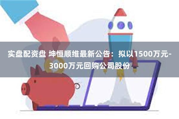 实盘配资盘 坤恒顺维最新公告：拟以1500万元-3000万元回购公司股份