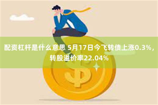 配资杠杆是什么意思 5月17日今飞转债上涨0.3%，转股溢价率22.04%