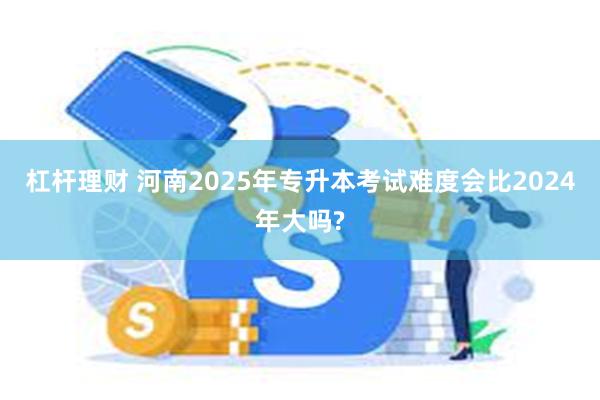 杠杆理财 河南2025年专升本考试难度会比2024年大吗?