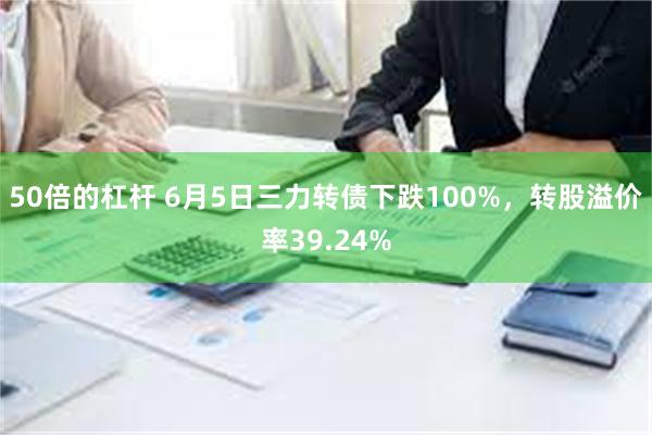 50倍的杠杆 6月5日三力转债下跌100%，转股溢价率39.24%