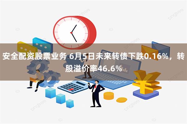 安全配资股票业务 6月5日未来转债下跌0.16%，转股溢价率46.6%