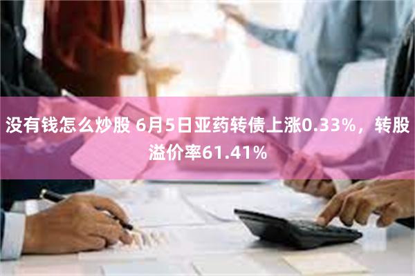 没有钱怎么炒股 6月5日亚药转债上涨0.33%，转股溢价率61.41%