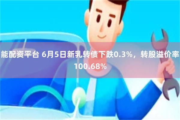 能配资平台 6月5日新乳转债下跌0.3%，转股溢价率100.68%