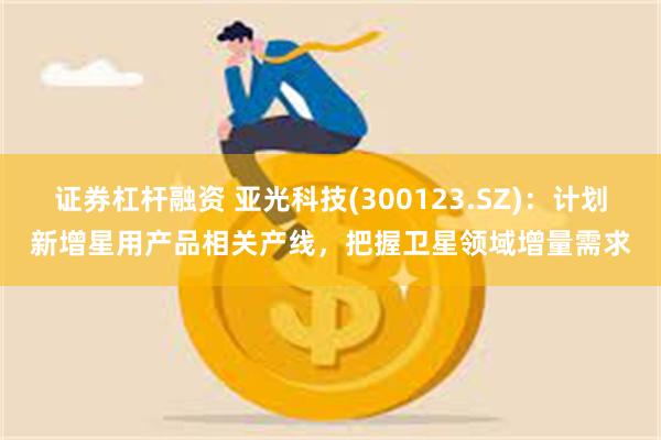 证券杠杆融资 亚光科技(300123.SZ)：计划新增星用产品相关产线，把握卫星领域增量需求