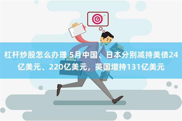 杠杆炒股怎么办理 5月中国、日本分别减持美债24亿美元、220亿美元，英国增持131亿美元