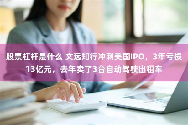 股票杠杆是什么 文远知行冲刺美国IPO，3年亏损13亿元，去年卖了3台自动驾驶出租车