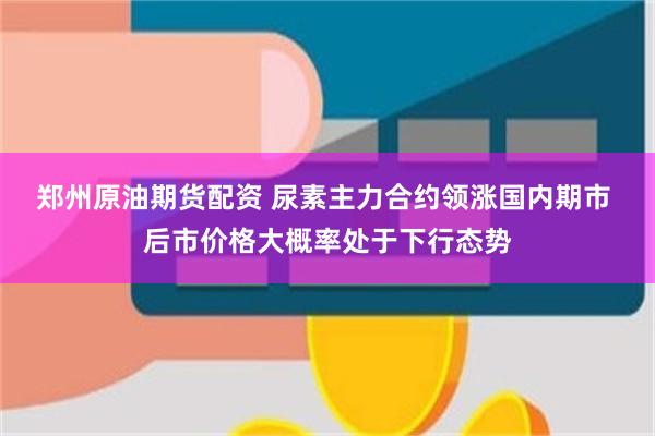 郑州原油期货配资 尿素主力合约领涨国内期市 后市价格大概率处于下行态势