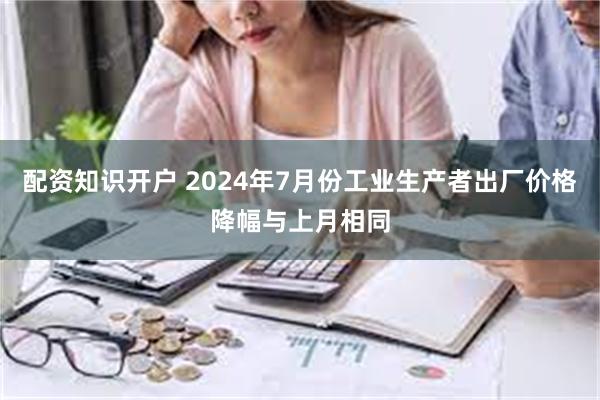 配资知识开户 2024年7月份工业生产者出厂价格降幅与上