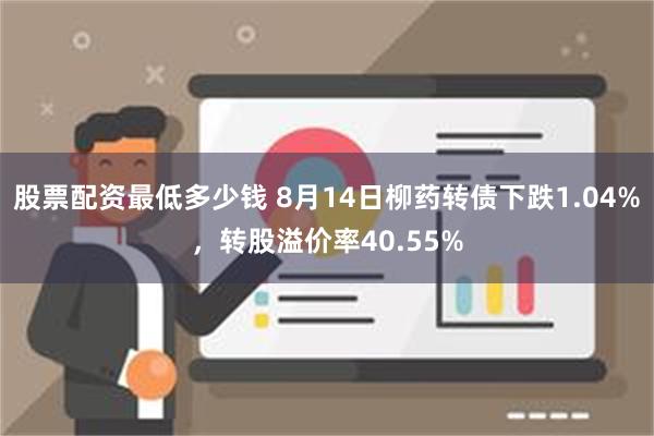 股票配资最低多少钱 8月14日柳药转债下跌1.04%，转股溢价率40.55%