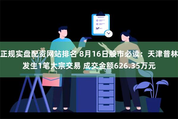 正规实盘配资网站排名 8月16日股市必读：天津普林发生1笔大宗交易 成交金额626.35万元