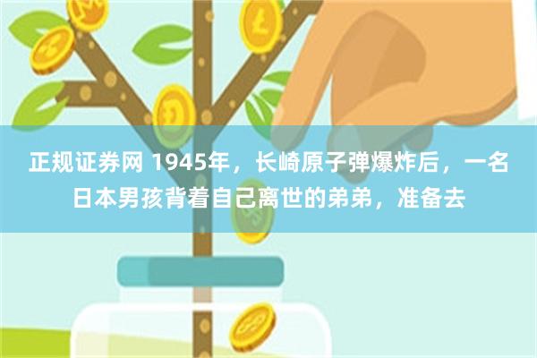 正规证券网 1945年，长崎原子弹爆炸后，一名日本男孩背着自己离世的弟弟，准备去