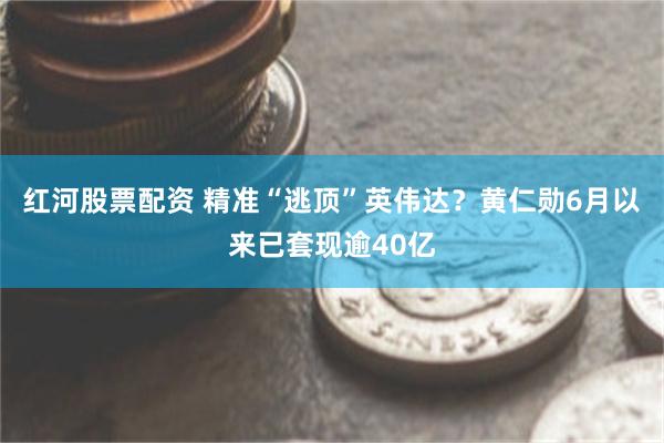 红河股票配资 精准“逃顶”英伟达？黄仁勋6月以来已套现逾