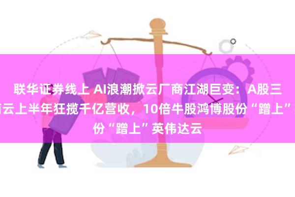 联华证券线上 AI浪潮掀云厂商江湖巨变：A股三大运营商云上半年狂揽千亿营收，10倍牛股鸿博股份“蹭上”英伟达云