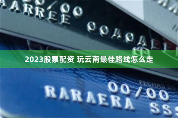 2023股票配资 玩云南最佳路线怎么走