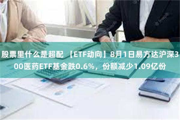 股票里什么是超配 【ETF动向】8月1日易方达沪深300医药ETF基金跌0.6%，份额减少1.09亿份