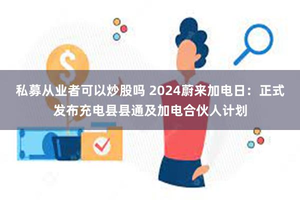 私募从业者可以炒股吗 2024蔚来加电日：正式发布充电县县通及加电合伙人计划