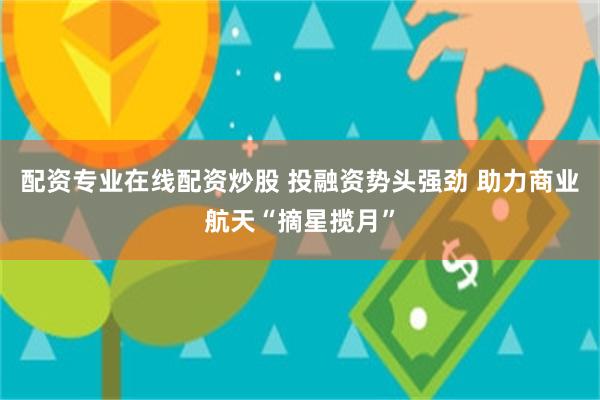 配资专业在线配资炒股 投融资势头强劲 助力商业航天“摘星揽月