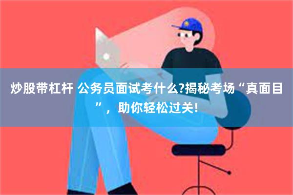 炒股带杠杆 公务员面试考什么?揭秘考场“真面目”，助你轻松过关!