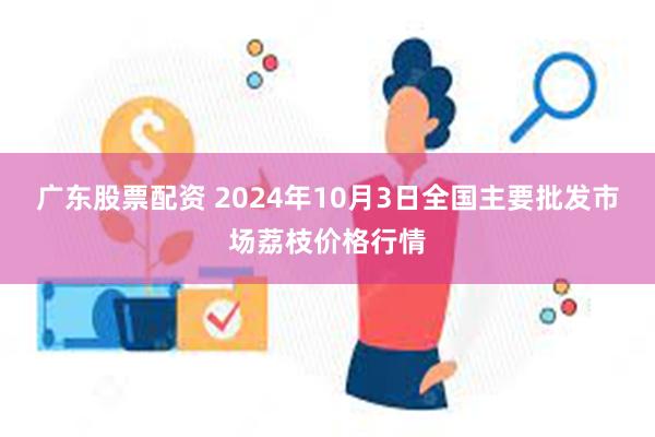 广东股票配资 2024年10月3日全国主要批发市场荔枝价