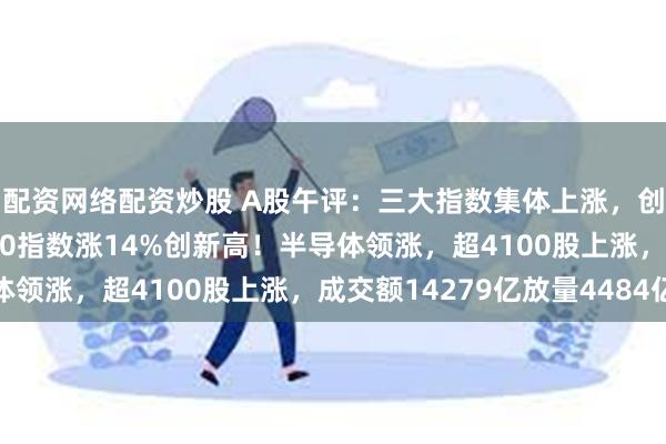 配资网络配资炒股 A股午评：三大指数集体上涨，创业板指涨2.1%北证50指数涨14%创新高！半导体领涨，超4100股上涨，成交额14279亿放量4484亿