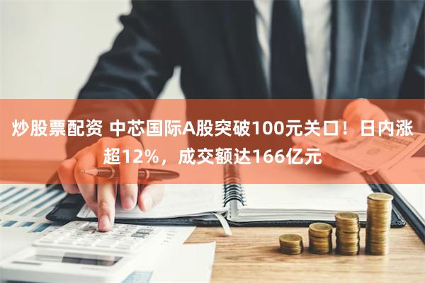 炒股票配资 中芯国际A股突破100元关口！日内涨超12%，成交额达166亿元