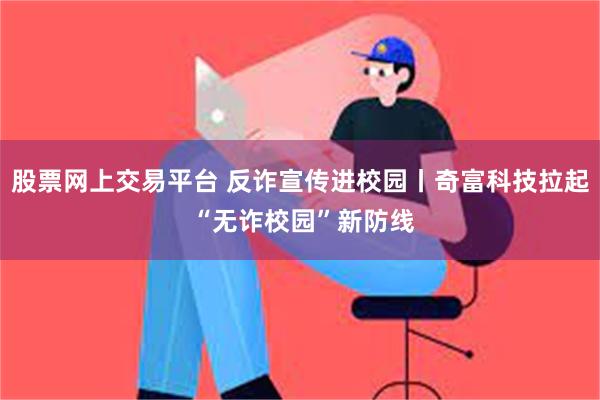 股票网上交易平台 反诈宣传进校园丨奇富科技拉起 “无诈校园”新防线