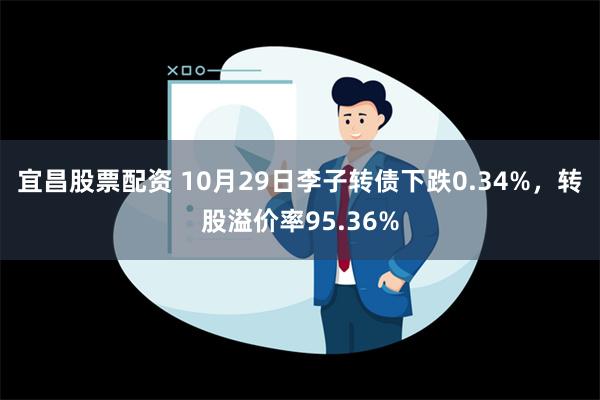 宜昌股票配资 10月29日李子转债下跌0.34%，转股溢价率95.36%