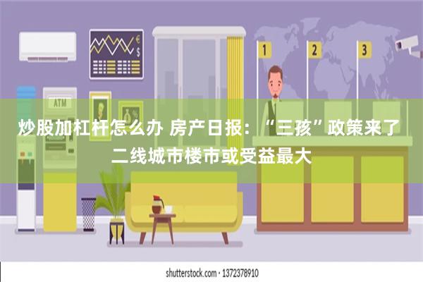 炒股加杠杆怎么办 房产日报：“三孩”政策来了 二线城市楼