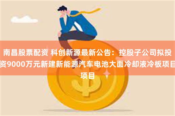 南昌股票配资 科创新源最新公告：控股子公司拟投资9000万元新建新能源汽车电池大面冷却液冷板项目