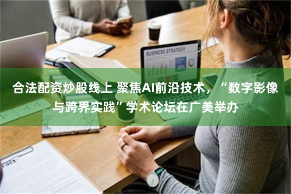 合法配资炒股线上 聚焦AI前沿技术，“数字影像与跨界实践”学术论坛在广美举办