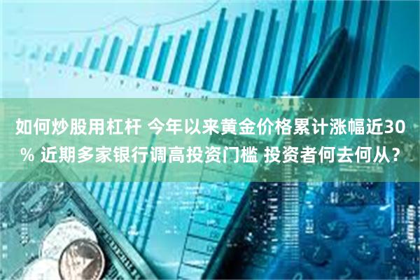 如何炒股用杠杆 今年以来黄金价格累计涨幅近30% 近期多家银行调高投资门槛 投资者何去何从？