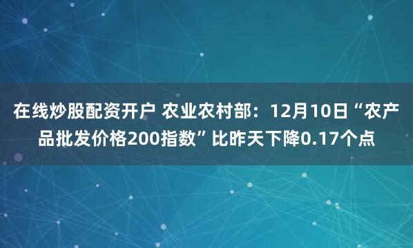 在线炒股配资开户 农业农村部：12月10日“农产品批发价格200指数”比昨天下降0.17个点