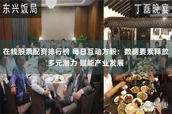 在线股票配资排行榜 每日互动方毅：数据要素释放多元潜力 赋能产业发展