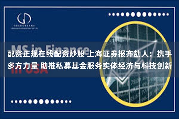 配资正规在线配资炒股 上海证券报齐劼人：携手多方力量 助推私募基金服务实体经济与科技创新