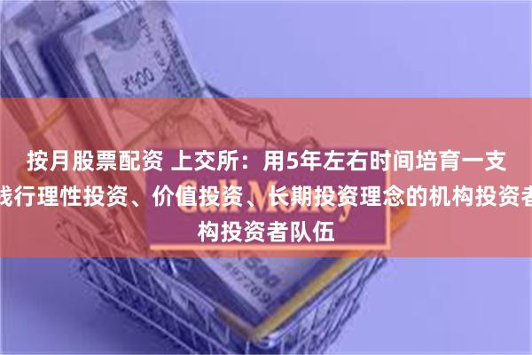 按月股票配资 上交所：用5年左右时间培育一支自觉践行理性投资、价值投资、长期投资理念的机构投资者队伍