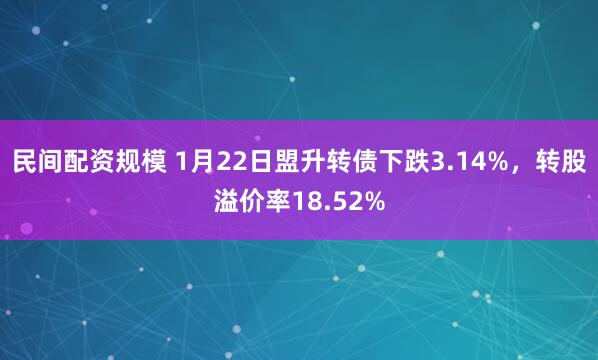 民间配资规模 1月22日盟升转债下跌3.14%，转股溢价率18.52%