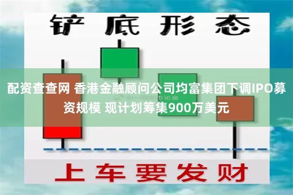 配资查查网 香港金融顾问公司均富集团下调IPO募资规模 现计划筹集900万美元