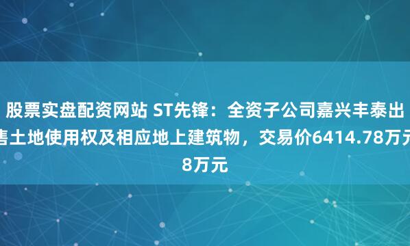 股票实盘配资网站 ST先锋：全资子公司嘉兴丰泰出售土地使用权及相应地上建筑物，交易价6414.78万元