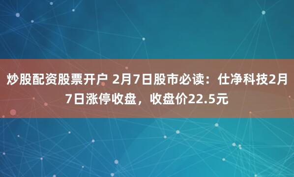 炒股配资股票开户 2月7日股市必读：仕净科技2月7日涨停收盘，收盘价22.5元