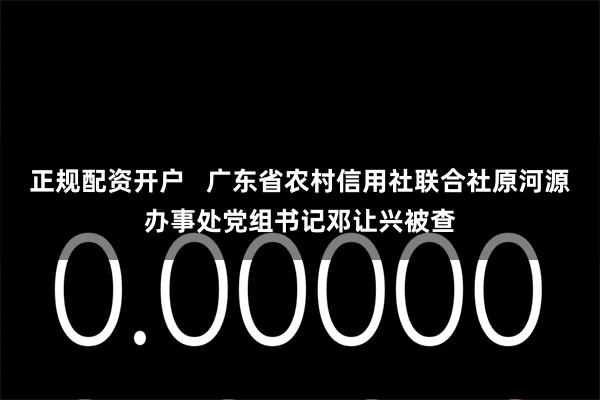 正规配资开户   广东省农村信用社联合社原河源办事处党组书记邓让兴被查