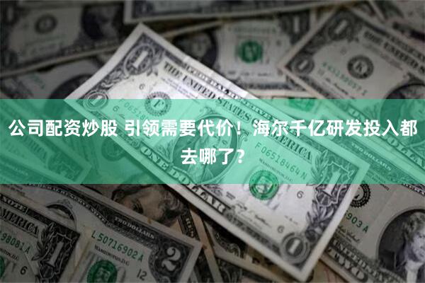 公司配资炒股 引领需要代价！海尔千亿研发投入都去哪了？