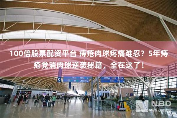 100倍股票配资平台 痔疮肉球疼痛难忍？5年痔疮党消肉球逆袭秘籍，全在这了！