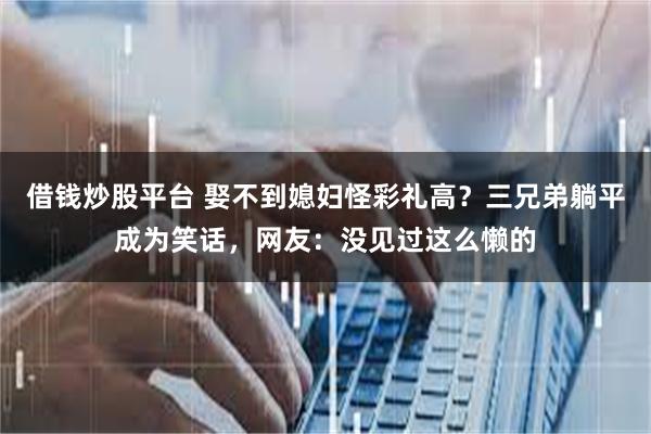 借钱炒股平台 娶不到媳妇怪彩礼高？三兄弟躺平成为笑话，网友：没见过这么懒的