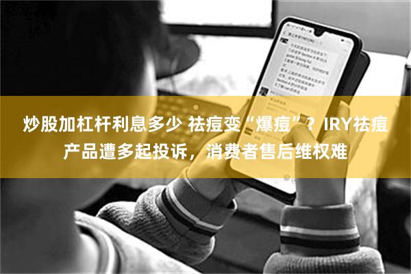 炒股加杠杆利息多少 祛痘变“爆痘”？IRY祛痘产品遭多起投诉，消费者售后维权难