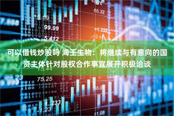 可以借钱炒股吗 海王生物：将继续与有意向的国资主体针对股权合作事宜展开积极洽谈